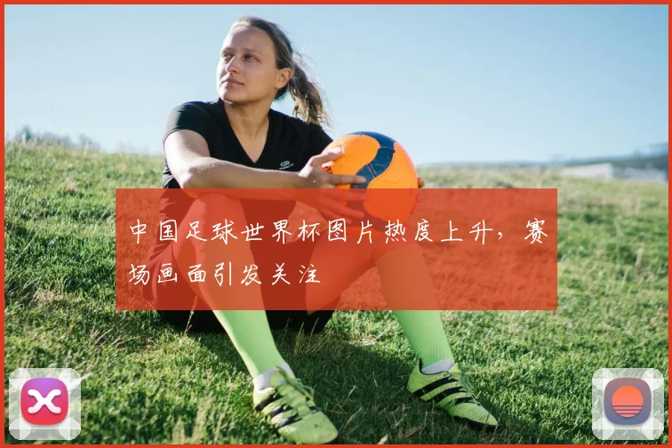 中国足球世界杯图片热度上升,赛场画面引发关注