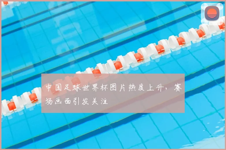 中国足球世界杯图片热度上升,赛场画面引发关注
