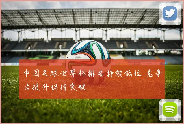 中国足球世界杯排名持续低位 竞争力提升仍待突破