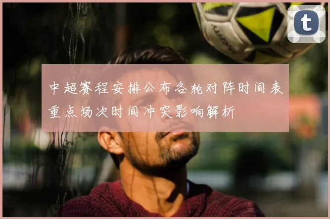 中超赛程安排公布各轮对阵时间表重点场次时间冲突影响解析