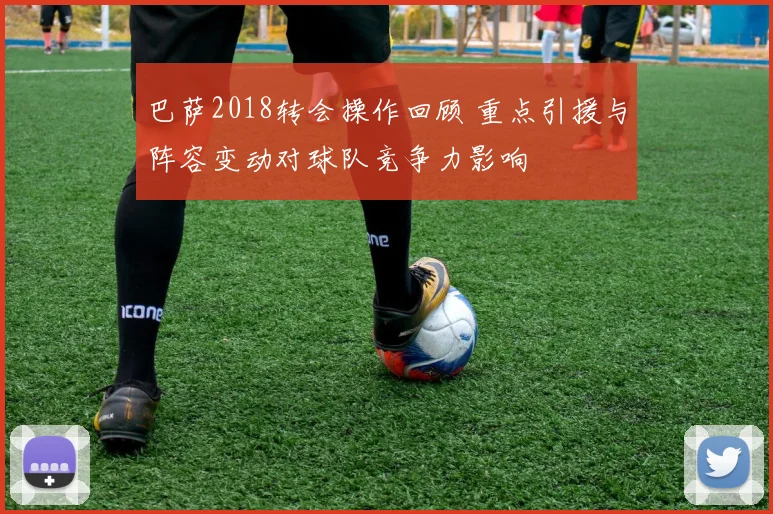 巴萨2018转会操作回顾 重点引援与阵容变动对球队竞争力影响