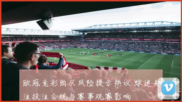 欧冠竞彩购买风险提示热议 球迷关注投注合规与赛事观赛影响