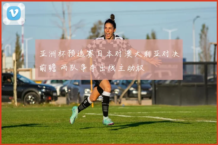 亚洲杯预选赛日本对澳大利亚对决前瞻 两队争夺出线主动权
