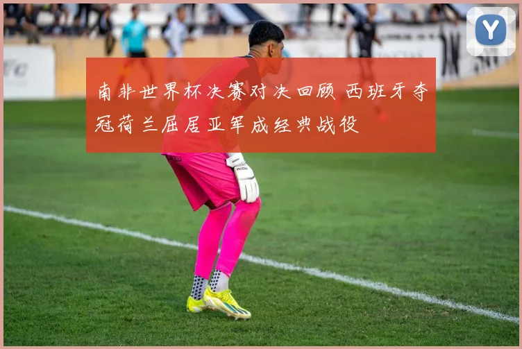 南非世界杯决赛对决回顾 西班牙夺冠荷兰屈居亚军成经典战役