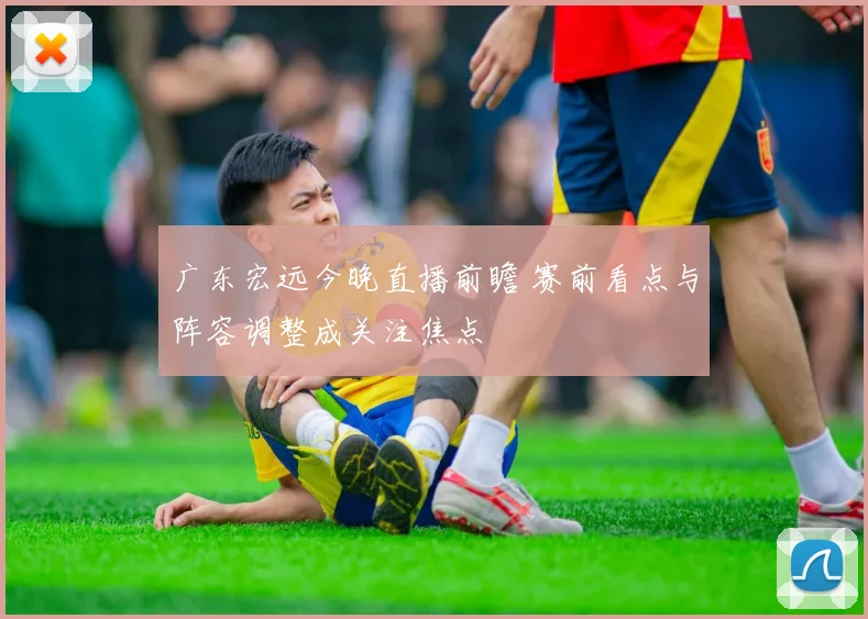 广东宏远今晚直播前瞻 赛前看点与阵容调整成关注焦点