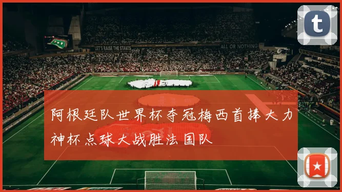 阿根廷队世界杯夺冠梅西首捧大力神杯点球大战胜法国队