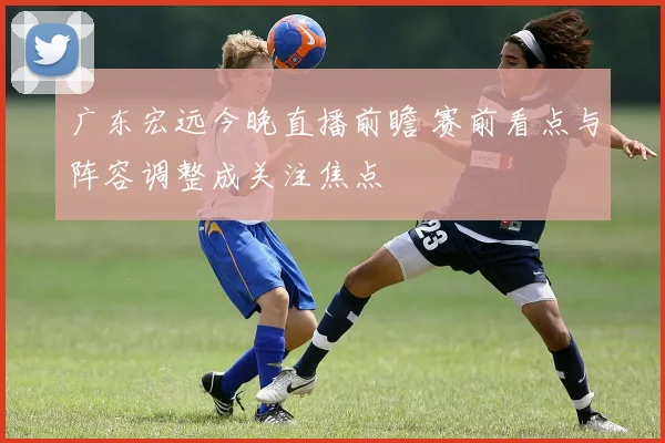 广东宏远今晚直播前瞻 赛前看点与阵容调整成关注焦点