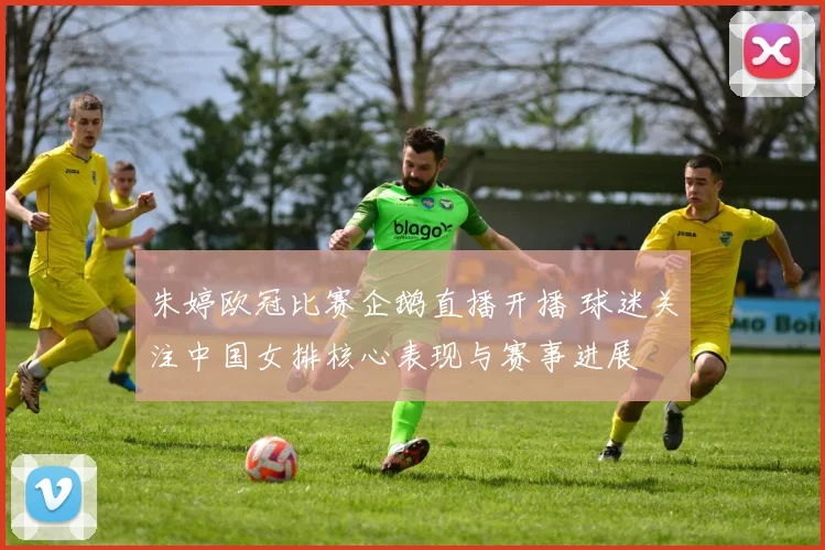 朱婷欧冠比赛企鹅直播开播 球迷关注中国女排核心表现与赛事进展