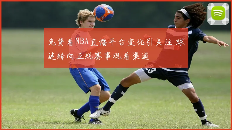 免费看NBA直播平台变化引关注 球迷转向正规赛事观看渠道