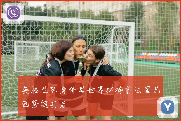 英格兰队身价居世界杯榜首法国巴西紧随其后