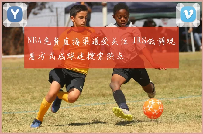 NBA免费直播渠道受关注 JRS低调观看方式成球迷搜索热点