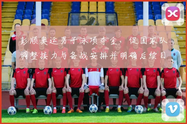 彭顺奥运男子泳项夺金，促国家队调整接力与备战安排并明确后续目标