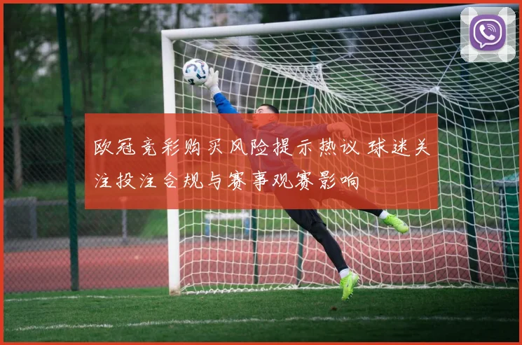 欧冠竞彩购买风险提示热议 球迷关注投注合规与赛事观赛影响
