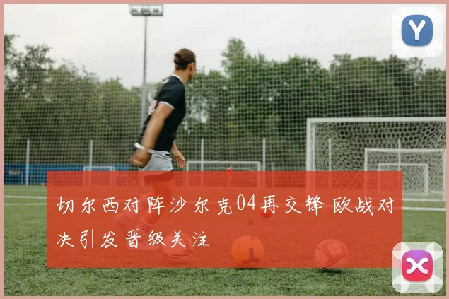 切尔西对阵沙尔克04再交锋 欧战对决引发晋级关注