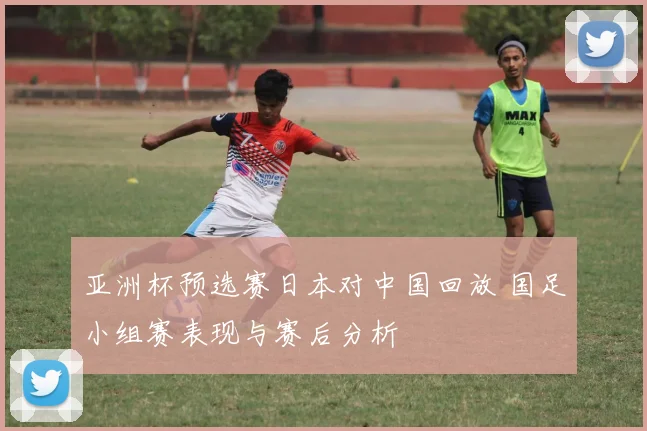 亚洲杯预选赛日本对中国回放 国足小组赛表现与赛后分析