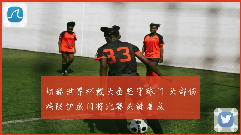 切赫世界杯戴头套坚守球门 头部伤病防护成门将比赛关键看点