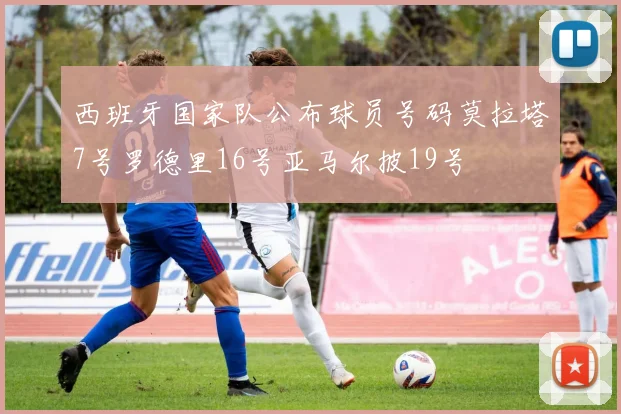 西班牙国家队公布球员号码莫拉塔7号罗德里16号亚马尔披19号