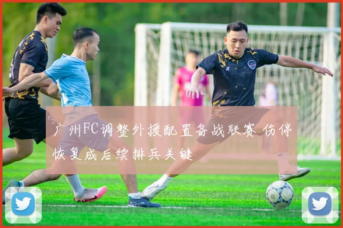 广州FC调整外援配置备战联赛 伤停恢复成后续排兵关键