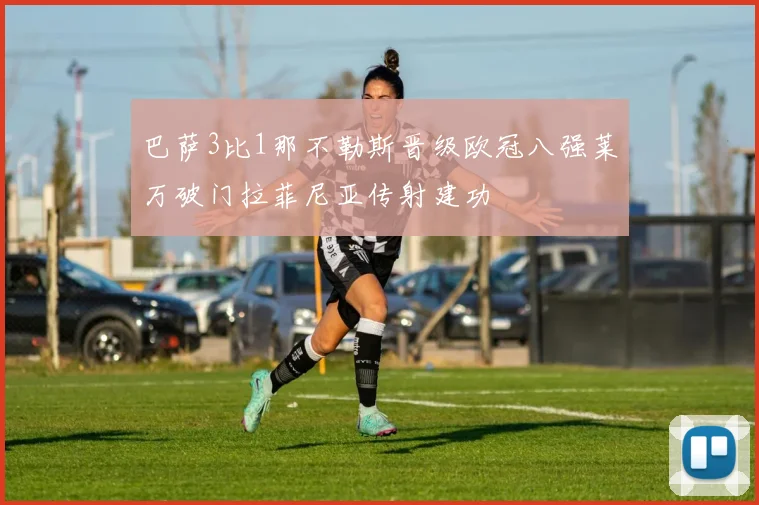巴萨3比1那不勒斯晋级欧冠八强莱万破门拉菲尼亚传射建功